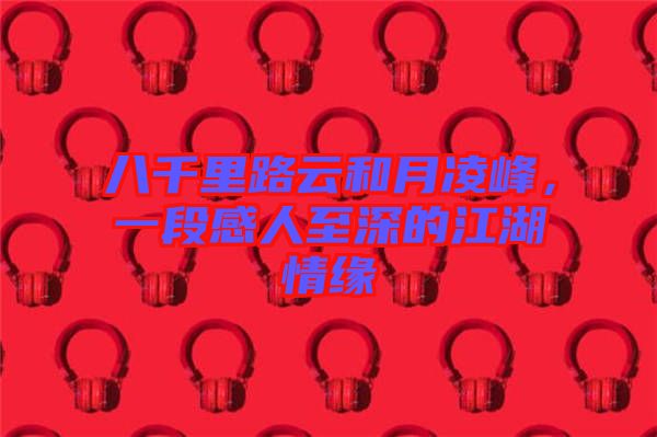 八千里路云和月凌峰，一段感人至深的江湖情緣