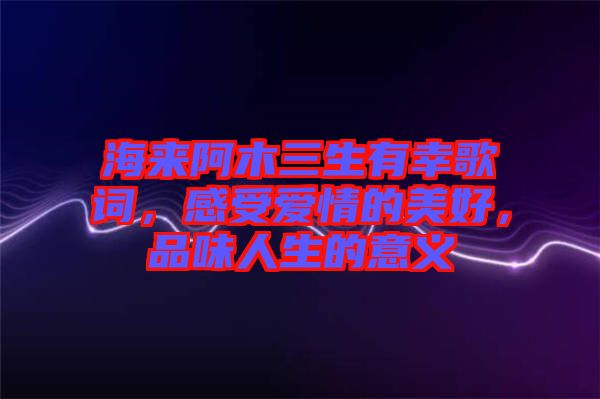 海來(lái)阿木三生有幸歌詞，感受愛情的美好，品味人生的意義