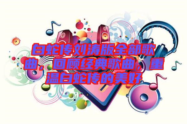 白蛇傳劉濤版全部歌曲，回顧經典歌曲，重溫白蛇傳的美好