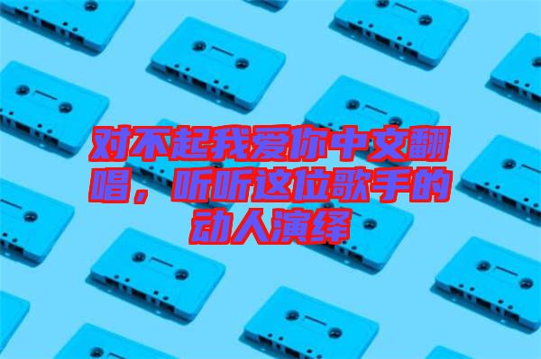 對不起我愛你中文翻唱，聽聽這位歌手的動(dòng)人演繹