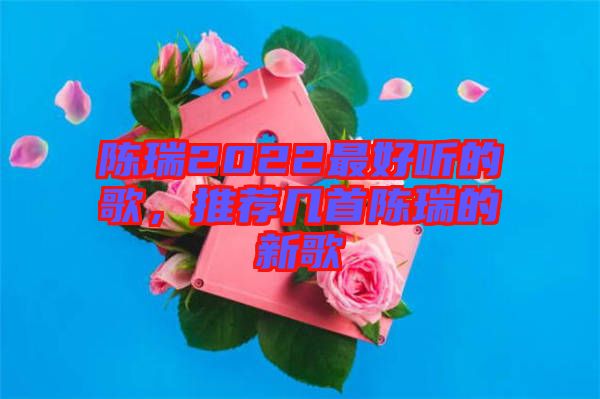 陳瑞2022最好聽(tīng)的歌，推薦幾首陳瑞的新歌