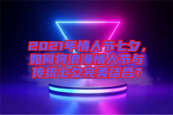 2021年情人節七夕，如何將浪漫情人節與傳統七夕完美結合？