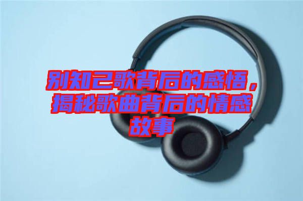 別知己歌背后的感悟，揭秘歌曲背后的情感故事