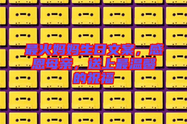 最火媽媽生日文案，感恩母親，送上最溫馨的祝福