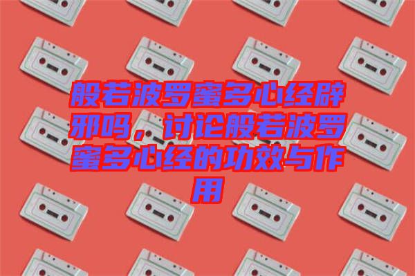 般若波羅蜜多心經辟邪嗎，討論般若波羅蜜多心經的功效與作用