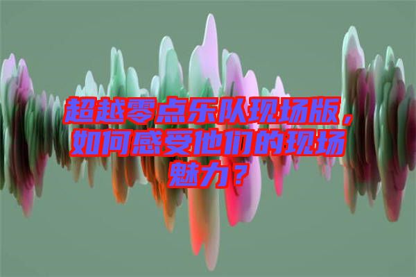 超越零點(diǎn)樂隊現(xiàn)場版，如何感受他們的現(xiàn)場魅力？