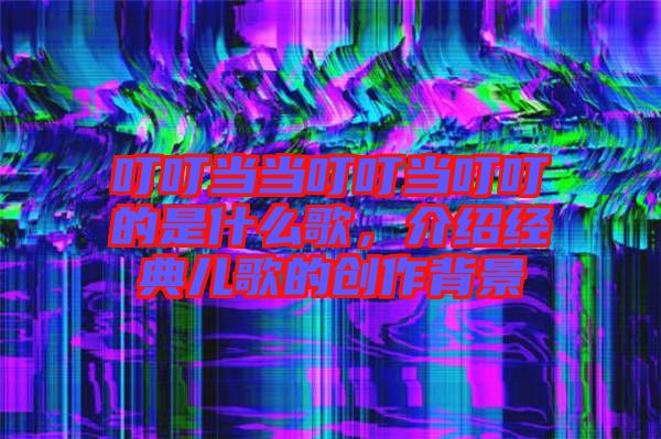 叮叮當當叮叮當叮叮的是什么歌，介紹經典兒歌的創作背景