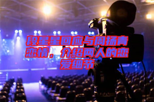 段星星回應與周揚青戀情，介紹兩人的戀愛細節