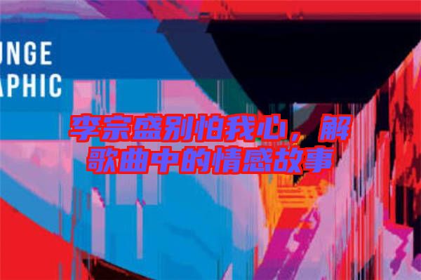 李宗盛別怕我心，解歌曲中的情感故事