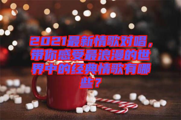 2021最新情歌對唱，帶你感受最浪漫的世界中的經典情歌有哪些？