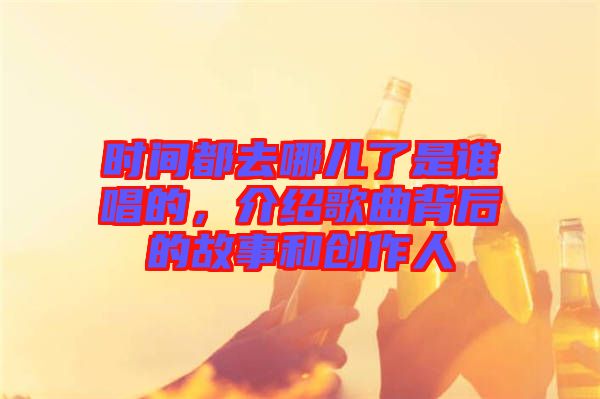 時間都去哪兒了是誰唱的，介紹歌曲背后的故事和創作人