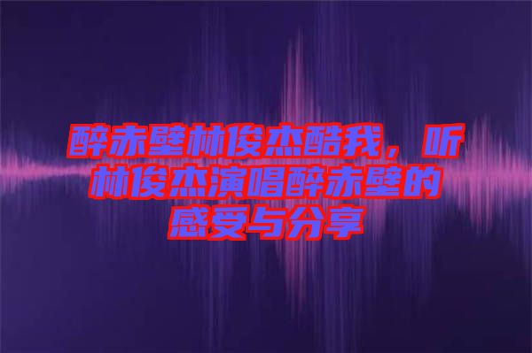 醉赤壁林俊杰酷我，聽林俊杰演唱醉赤壁的感受與分享
