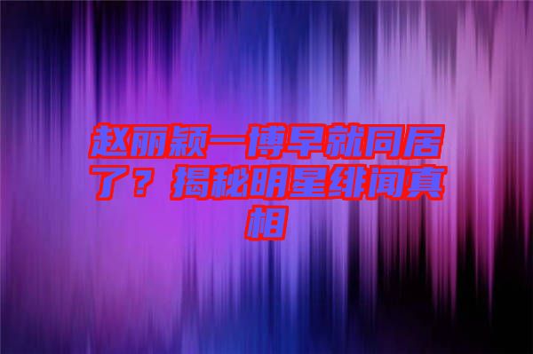 趙麗穎一博早就同居了？揭秘明星緋聞真相