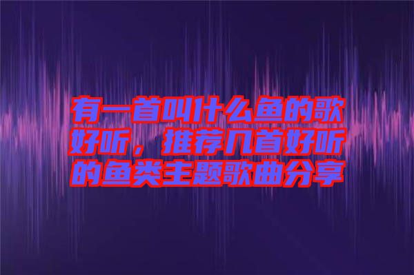 有一首叫什么魚的歌好聽，推薦幾首好聽的魚類主題歌曲分享