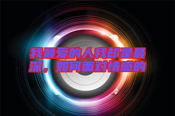 我最愛的人我卻是最深，如何面對情感的
