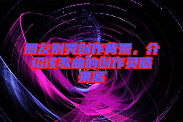 朋友別哭創作背景，介紹該歌曲的創作靈感來源