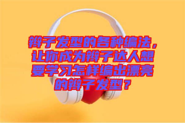 辮子發型的各種編法，讓你成為辮子達人想要學習怎樣編出漂亮的辮子發型？