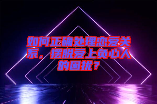 如何正確處理戀愛關系，擺脫愛上負心人的困擾？