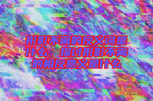 形影不離的反義詞是什么，探討形影不離的相反意義是什么