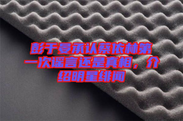 彭于晏承認(rèn)蔡依林第一次謠言還是真相，介紹明星緋聞