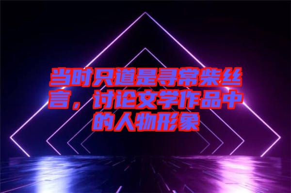 當(dāng)時(shí)只道是尋常柴絲言，討論文學(xué)作品中的人物形象