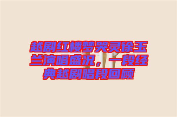 越劇紅樓夢哭靈徐玉蘭演唱盛況，一段經典越劇唱段回顧
