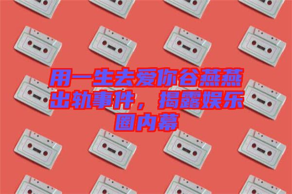 用一生去愛(ài)你谷燕燕出軌事件，揭露娛樂(lè)圈內(nèi)幕