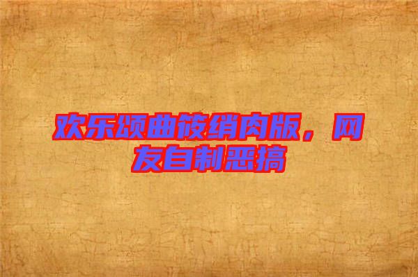 歡樂頌曲筱綃肉版，網友自制惡搞