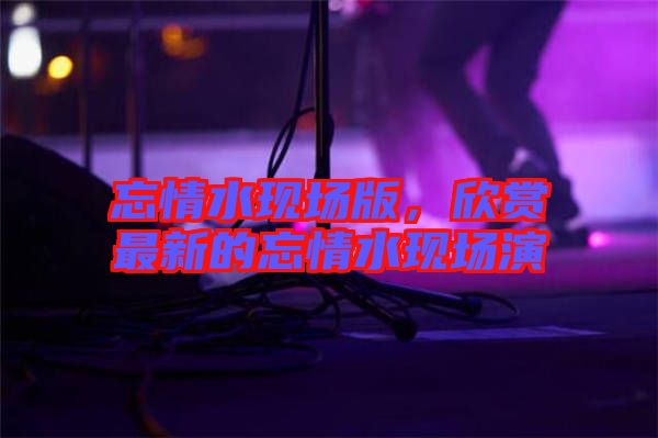 忘情水現場版，欣賞最新的忘情水現場演