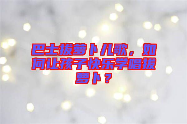 巴士拔蘿卜兒歌，如何讓孩子快樂學(xué)唱拔蘿卜？