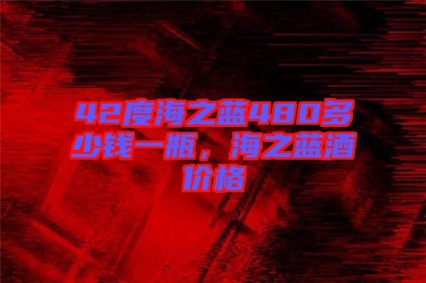 42度海之藍480多少錢一瓶，海之藍酒價格