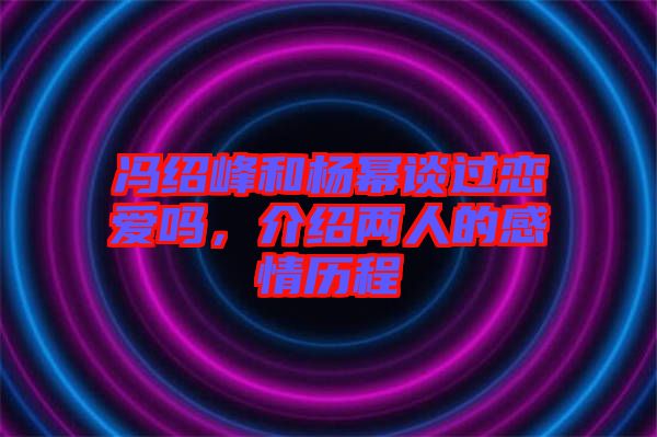 馮紹峰和楊冪談過戀愛嗎，介紹兩人的感情歷程