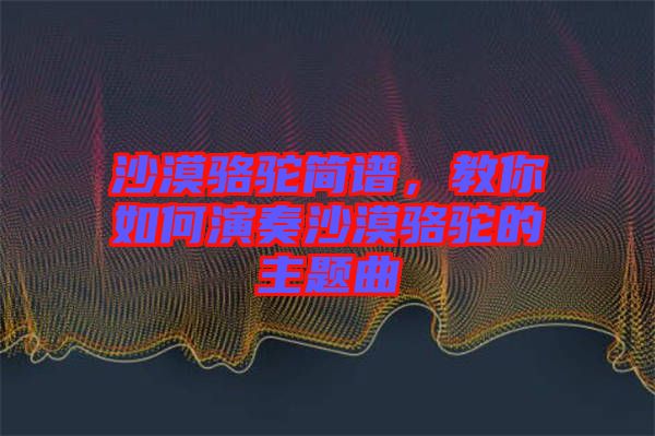沙漠駱駝簡譜，教你如何演奏沙漠駱駝的主題曲