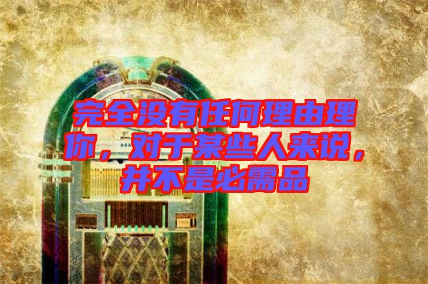 完全沒有任何理由理你，對于某些人來說，并不是必需品