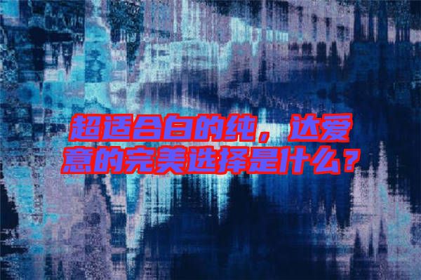 超適合白的純，達愛意的完美選擇是什么？