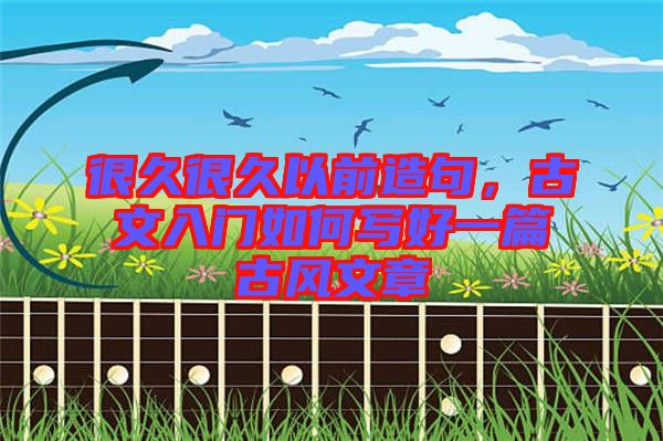 很久很久以前造句，古文入門如何寫好一篇古風文章