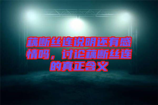 藕斷絲連說明還有感情嗎，討論藕斷絲連的真正含義