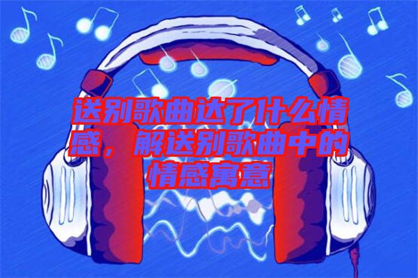 送別歌曲達了什么情感，解送別歌曲中的情感寓意