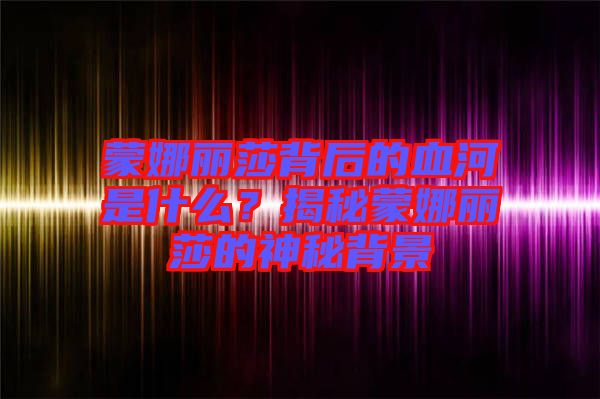 蒙娜麗莎背后的血河是什么？揭秘蒙娜麗莎的神秘背景