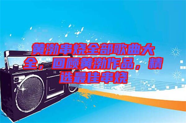黃渤串燒全部歌曲大全，回顧黃渤作品，精選最佳串燒