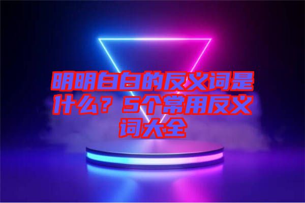 明明白白的反義詞是什么？5個常用反義詞大全