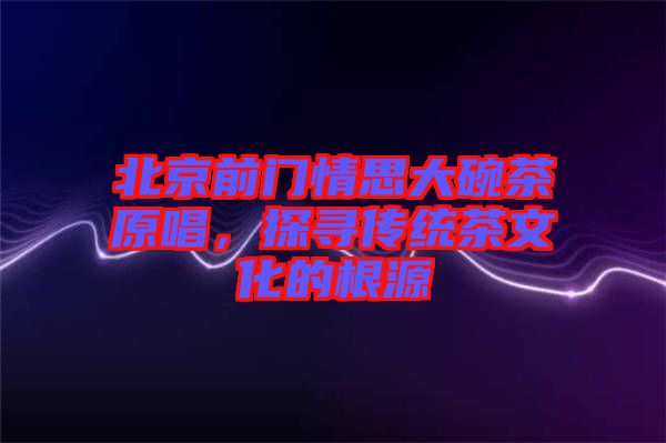 北京前門情思大碗茶原唱，探尋傳統(tǒng)茶文化的根源