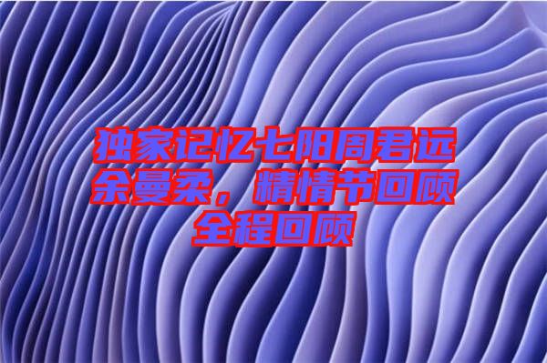 獨家記憶七陽周君遠余曼柔，精情節回顧全程回顧