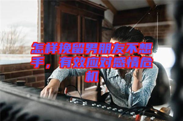 怎樣挽留男朋友不想手，有效應對感情危機