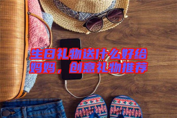 生日禮物送什么好給媽媽，創意禮物推薦