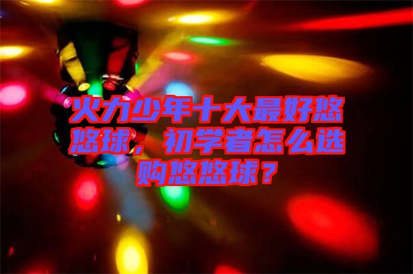 火力少年十大最好悠悠球，初學(xué)者怎么選購(gòu)悠悠球？