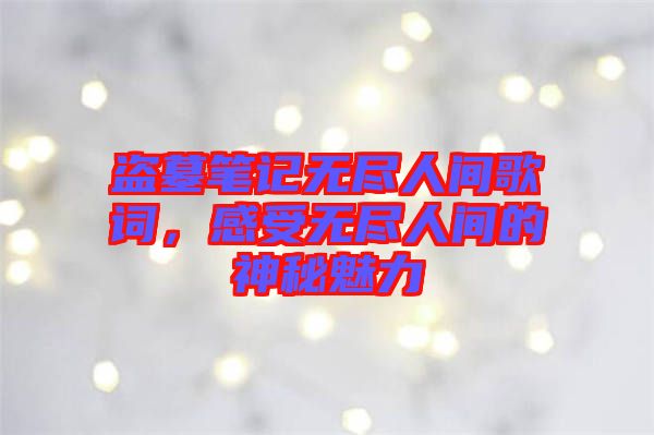 盜墓筆記無盡人間歌詞，感受無盡人間的神秘魅力