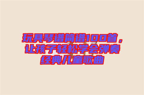 玩具琴譜簡譜100首，讓孩子輕松學會彈奏經(jīng)典兒童歌曲