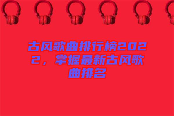 古風歌曲排行榜2022，掌握最新古風歌曲排名
