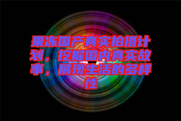 果凍國產(chǎn)真實(shí)拍攝計(jì)劃，挖掘國內(nèi)真實(shí)故事，展現(xiàn)生活的多樣性